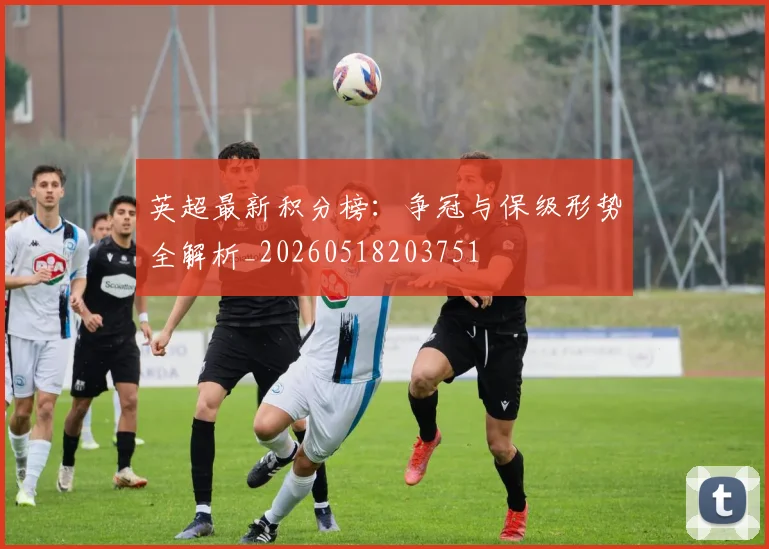 英超最新积分榜：争冠与保级形势全解析_20260518203751