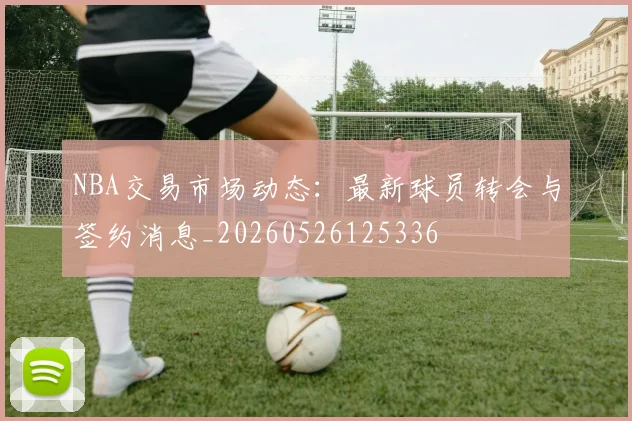 NBA交易市场动态：最新球员转会与签约消息_20260526125336