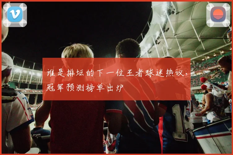 谁是排坛的下一位王者球迷热议，冠军预测榜单出炉