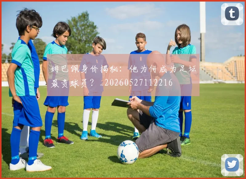 姆巴佩身价揭秘：他为何成为足坛最贵球员？_20260527112216