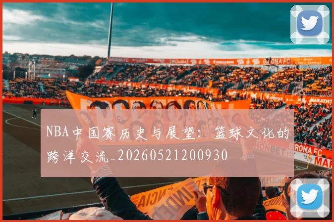 NBA中国赛历史与展望：篮球文化的跨洋交流_20260521200930