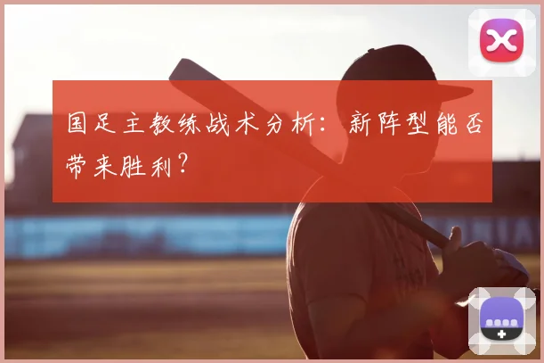 国足主教练战术分析:新阵型能否带来胜利?