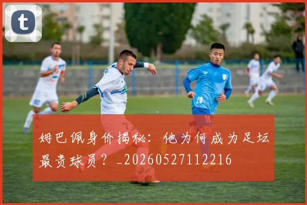 姆巴佩身价揭秘：他为何成为足坛最贵球员？_20260527112216