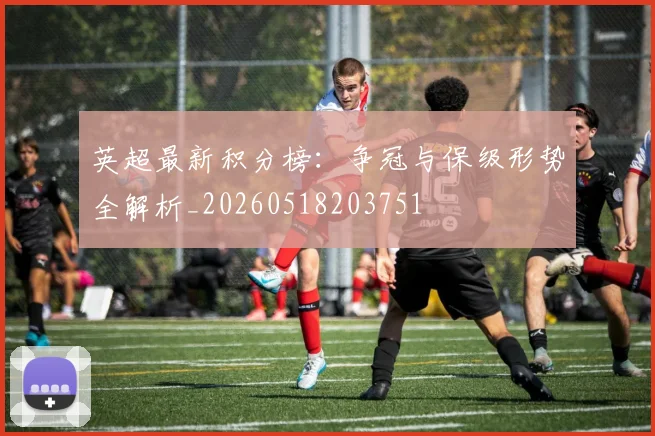 英超最新积分榜：争冠与保级形势全解析_20260518203751