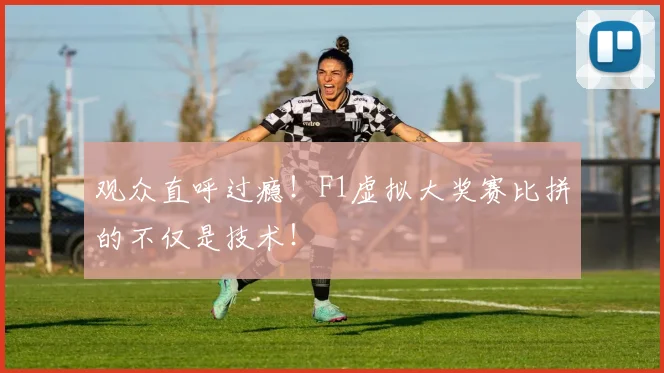 观众直呼过瘾！F1虚拟大奖赛比拼的不仅是技术！