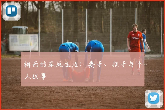 梅西的家庭生活：妻子、孩子与个人故事