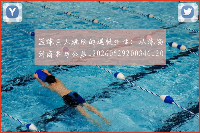 篮球巨人姚明的退役生活：从球场到商界与公益_20260529200346_20260610000128